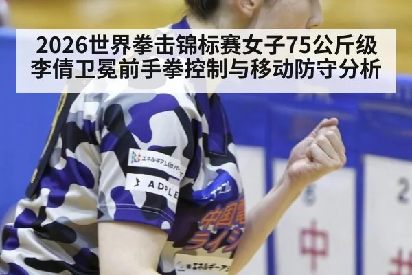 2026世界拳击锦标赛女子75公斤级李倩卫冕前手拳控制与移动防守分析