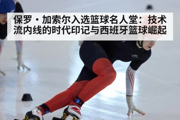 保罗·加索尔入选篮球名人堂:技术流内线的时代印记与西班牙篮球崛起